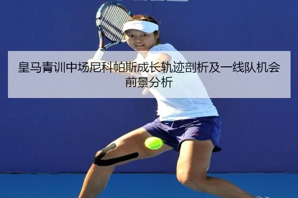 皇马青训中场尼科帕斯成长轨迹剖析及一线队机会前景分析