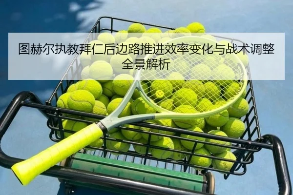 图赫尔执教拜仁后边路推进效率变化与战术调整全景解析
