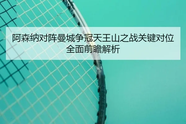 阿森纳对阵曼城争冠天王山之战关键对位全面前瞻解析
