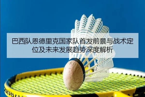 巴西队恩德里克国家队首发前景与战术定位及未来发展趋势深度解析