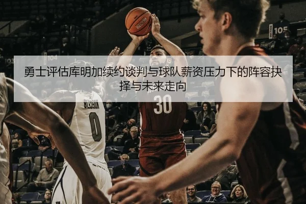 勇士评估库明加续约谈判与球队薪资压力下的阵容抉择与未来走向