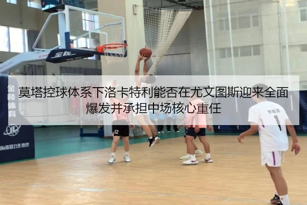 莫塔控球体系下洛卡特利能否在尤文图斯迎来全面爆发并承担中场核心重任