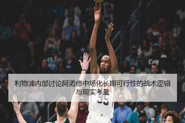 利物浦内部讨论阿诺德中场化长期可行性的战术逻辑与现实考量
