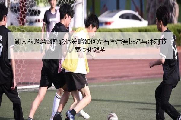 湖人前瞻詹姆斯轮休策略如何左右季后赛排名与冲刺节奏变化趋势