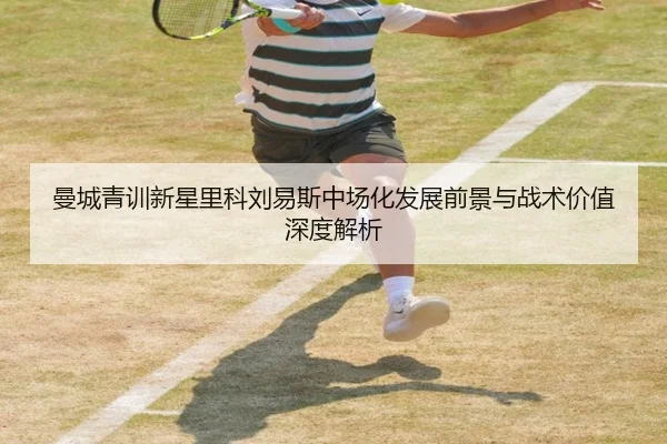 曼城青训新星里科刘易斯中场化发展前景与战术价值深度解析