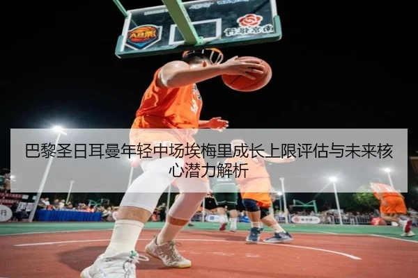巴黎圣日耳曼年轻中场埃梅里成长上限评估与未来核心潜力解析