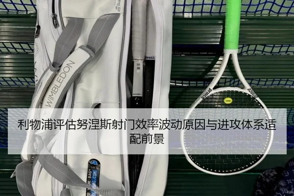 利物浦评估努涅斯射门效率波动原因与进攻体系适配前景