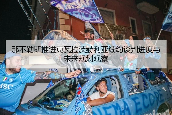 那不勒斯推进克瓦拉茨赫利亚续约谈判进度与未来规划观察