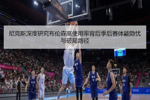 尼克斯深度研究布伦森高使用率背后季后赛体能隐忧与破局路径